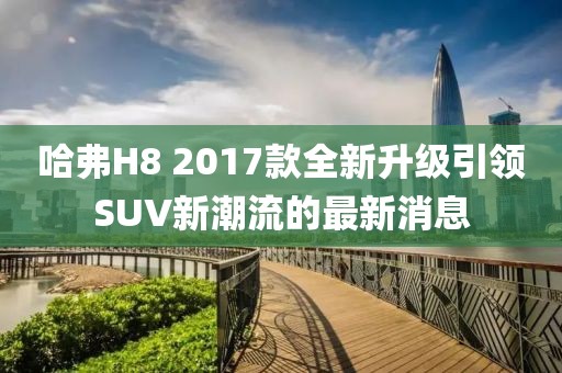 哈弗H8 2017款全新升級引領(lǐng)SUV新潮流的最新消息