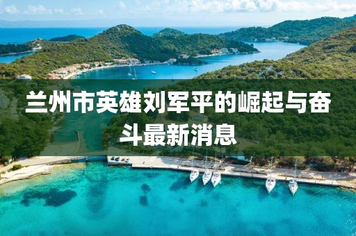 蘭州市英雄劉軍平的崛起與奮斗最新消息