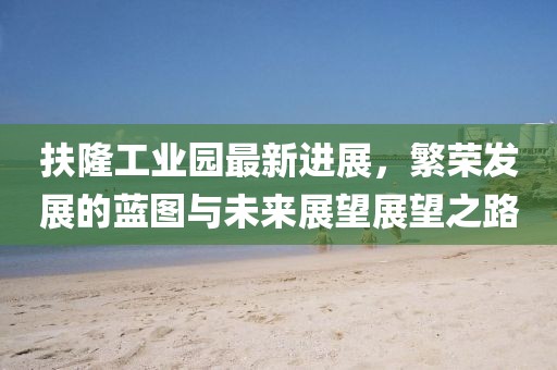 扶隆工業(yè)園最新進(jìn)展，繁榮發(fā)展的藍(lán)圖與未來展望展望之路