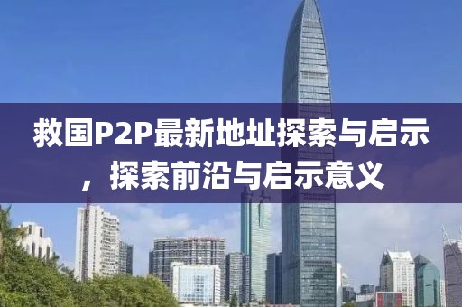 救國(guó)P2P最新地址探索與啟示，探索前沿與啟示意義
