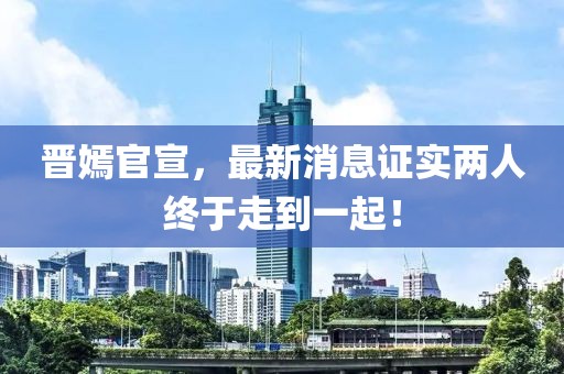 晉嫣官宣，最新消息證實兩人終于走到一起！