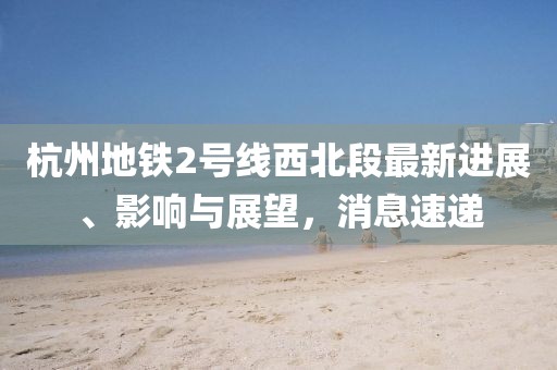 杭州地鐵2號線西北段最新進展、影響與展望，消息速遞