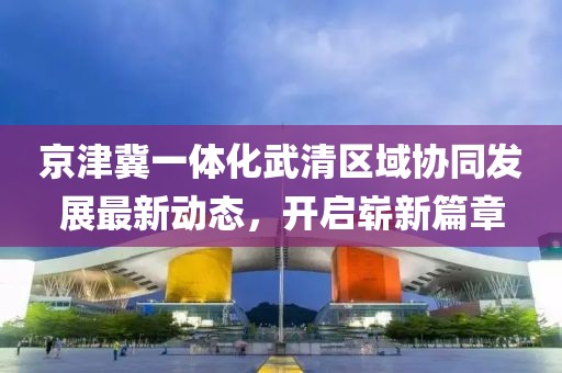 京津冀一體化武清區(qū)域協(xié)同發(fā)展最新動態(tài)，開啟嶄新篇章
