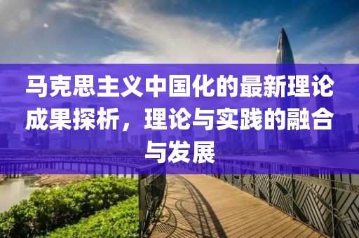 馬克思主義中國(guó)化的最新理論成果探析，理論與實(shí)踐的融合與發(fā)展