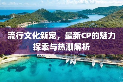 流行文化新寵，最新CP的魅力探索與熱潮解析