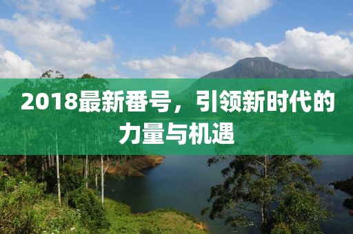 2018最新番號(hào)，引領(lǐng)新時(shí)代的力量與機(jī)遇