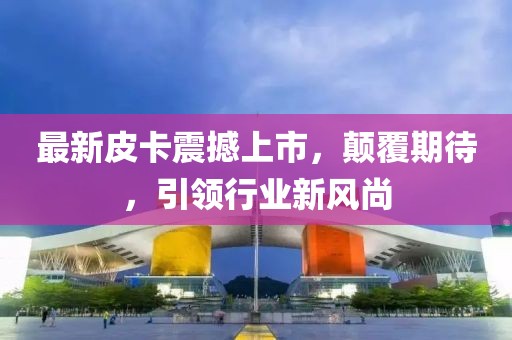 最新皮卡震撼上市，顛覆期待，引領(lǐng)行業(yè)新風(fēng)尚