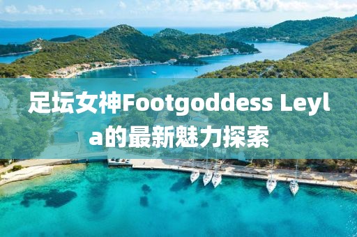 足壇女神Footgoddess Leyla的最新魅力探索