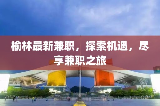榆林最新兼職，探索機(jī)遇，盡享兼職之旅