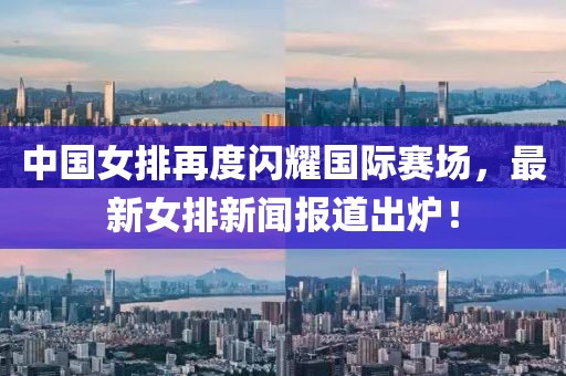 中國女排再度閃耀國際賽場，最新女排新聞報道出爐！