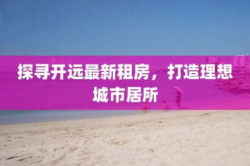 探尋開遠(yuǎn)最新租房，打造理想城市居所
