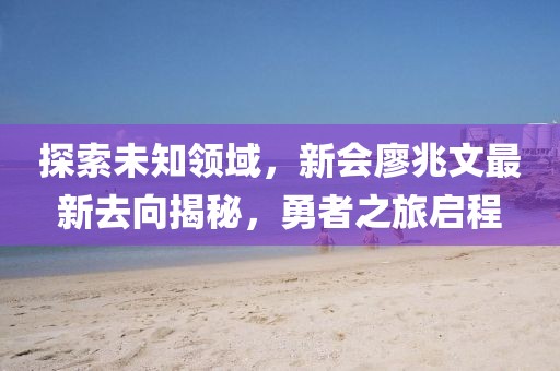 探索未知領(lǐng)域，新會(huì)廖兆文最新去向揭秘，勇者之旅啟程