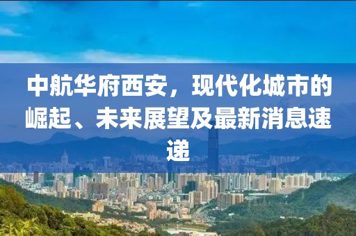 中航華府西安，現(xiàn)代化城市的崛起、未來(lái)展望及最新消息速遞