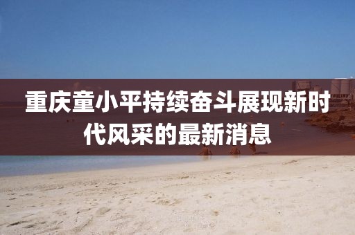 重慶童小平持續(xù)奮斗展現(xiàn)新時代風采的最新消息