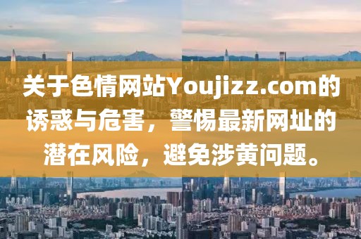 關(guān)于色情網(wǎng)站Youjizz.com的誘惑與危害，警惕最新網(wǎng)址的潛在風(fēng)險(xiǎn)，避免涉黃問題。