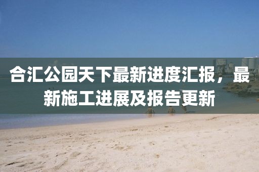 合匯公園天下最新進(jìn)度匯報(bào)，最新施工進(jìn)展及報(bào)告更新