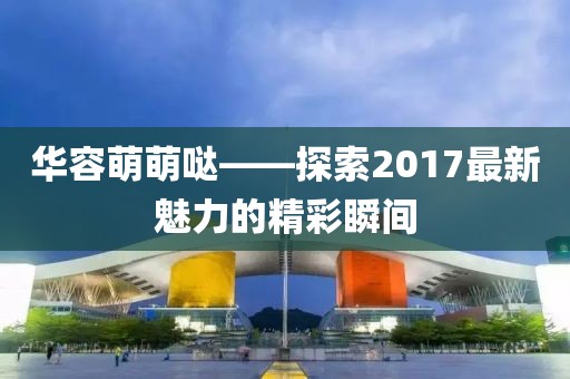 華容萌萌噠——探索2017最新魅力的精彩瞬間