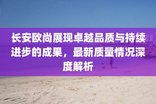長(zhǎng)安歐尚展現(xiàn)卓越品質(zhì)與持續(xù)進(jìn)步的成果，最新質(zhì)量情況深度解析