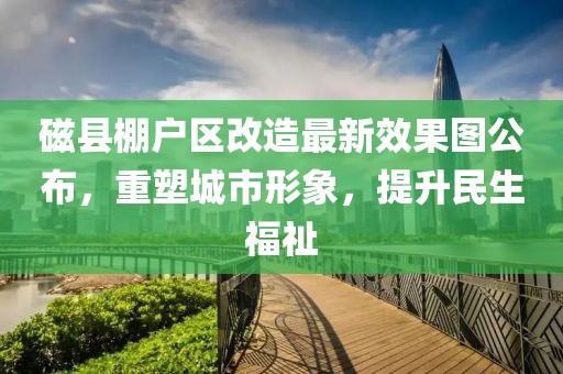 磁縣棚戶區(qū)改造最新效果圖公布，重塑城市形象，提升民生福祉
