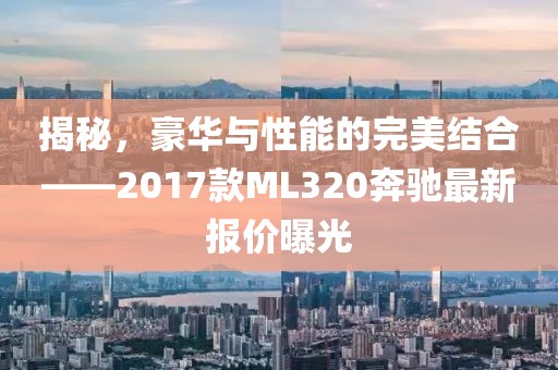 揭秘，豪華與性能的完美結(jié)合——2017款ML320奔馳最新報(bào)價(jià)曝光