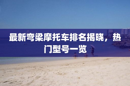 最新彎梁摩托車(chē)排名揭曉，熱門(mén)型號(hào)一覽