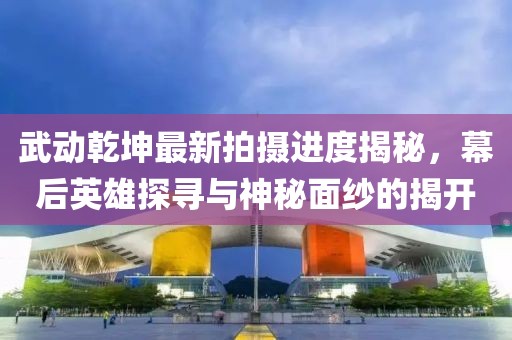 武動(dòng)乾坤最新拍攝進(jìn)度揭秘，幕后英雄探尋與神秘面紗的揭開