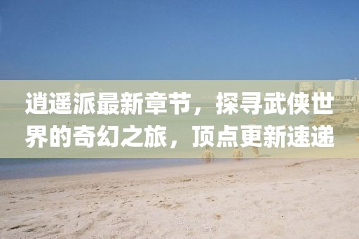 逍遙派最新章節(jié)，探尋武俠世界的奇幻之旅，頂點(diǎn)更新速遞