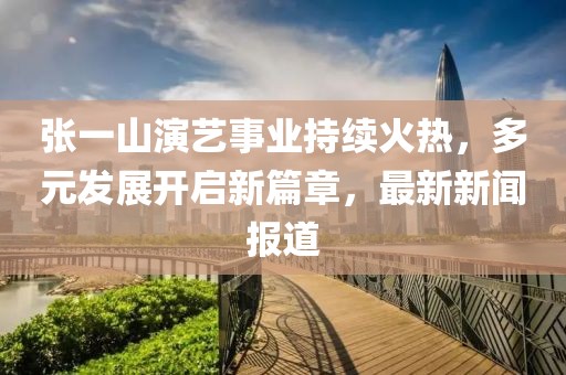 張一山演藝事業(yè)持續(xù)火熱，多元發(fā)展開啟新篇章，最新新聞報(bào)道