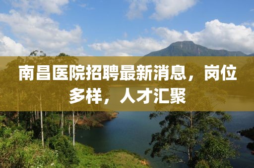 南昌醫(yī)院招聘最新消息，崗位多樣，人才匯聚
