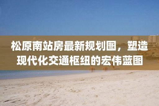 松原南站房最新規(guī)劃圖，塑造現(xiàn)代化交通樞紐的宏偉藍(lán)圖