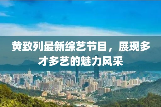 黃致列最新綜藝節(jié)目，展現(xiàn)多才多藝的魅力風(fēng)采