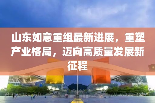 山東如意重組最新進(jìn)展，重塑產(chǎn)業(yè)格局，邁向高質(zhì)量發(fā)展新征程