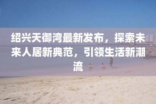 紹興天御灣最新發(fā)布，探索未來人居新典范，引領(lǐng)生活新潮流