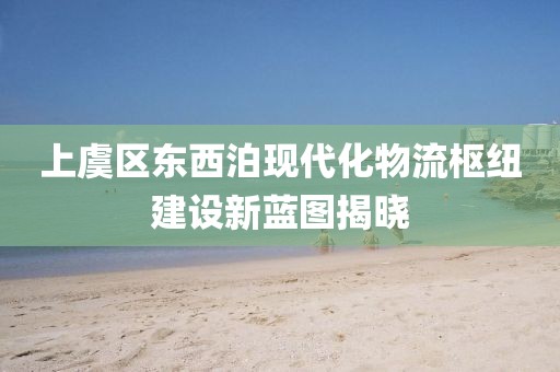 上虞區(qū)東西泊現(xiàn)代化物流樞紐建設新藍圖揭曉