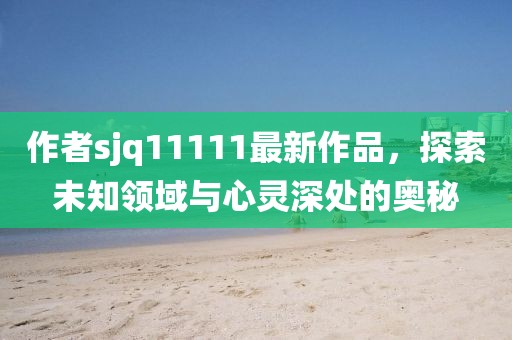 作者sjq11111最新作品，探索未知領(lǐng)域與心靈深處的奧秘