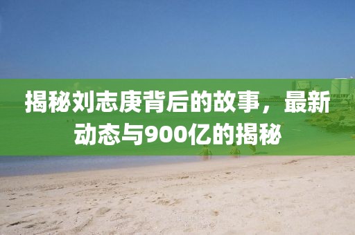 揭秘劉志庚背后的故事，最新動態(tài)與900億的揭秘