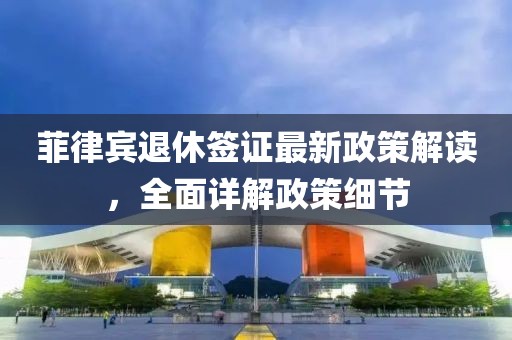 菲律賓退休簽證最新政策解讀，全面詳解政策細(xì)節(jié)