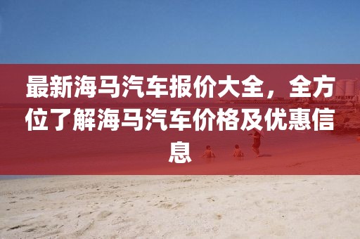 最新海馬汽車報(bào)價(jià)大全，全方位了解海馬汽車價(jià)格及優(yōu)惠信息