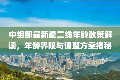 中組部最新退二線年齡政策解讀，年齡界限與調(diào)整方案揭秘