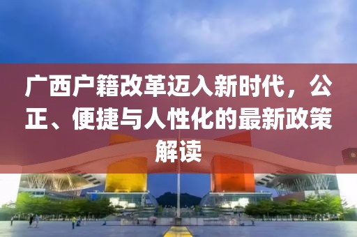 廣西戶籍改革邁入新時代，公正、便捷與人性化的最新政策解讀