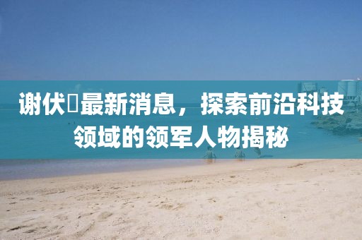 謝伏曕最新消息，探索前沿科技領(lǐng)域的領(lǐng)軍人物揭秘