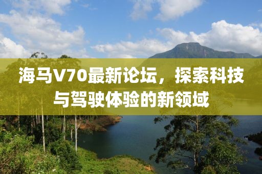 海馬V70最新論壇，探索科技與駕駛體驗的新領(lǐng)域