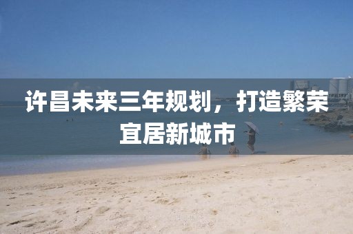 許昌未來三年規(guī)劃，打造繁榮宜居新城市