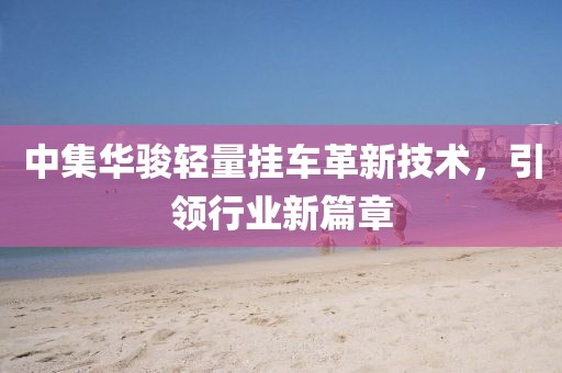 中集華駿輕量掛車革新技術(shù)，引領(lǐng)行業(yè)新篇章