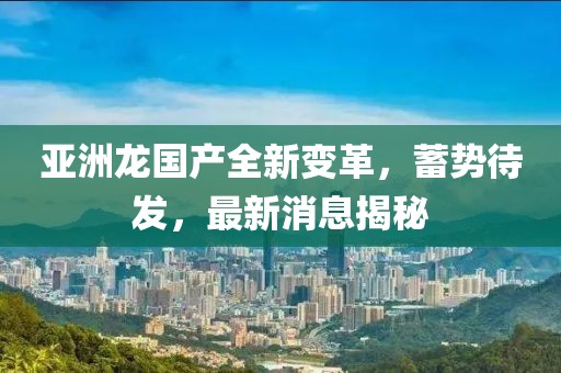 亞洲龍國產全新變革，蓄勢待發(fā)，最新消息揭秘