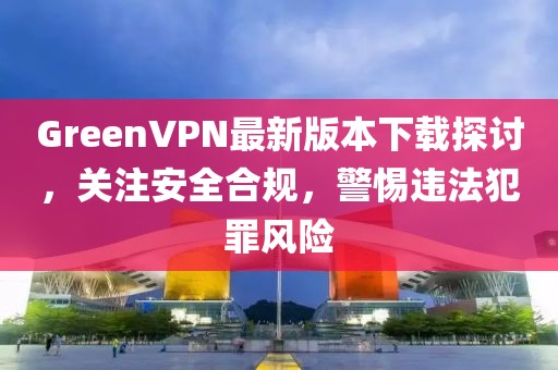 GreenVPN最新版本下載探討，關(guān)注安全合規(guī)，警惕違法犯罪風(fēng)險