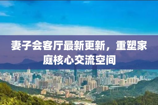 妻子會客廳最新更新，重塑家庭核心交流空間