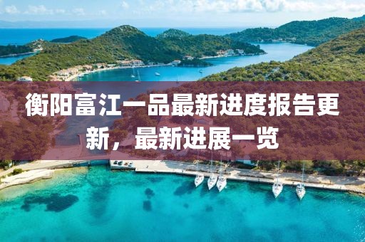 衡陽(yáng)富江一品最新進(jìn)度報(bào)告更新，最新進(jìn)展一覽