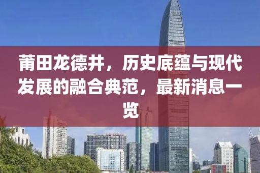莆田龍德井，歷史底蘊與現(xiàn)代發(fā)展的融合典范，最新消息一覽