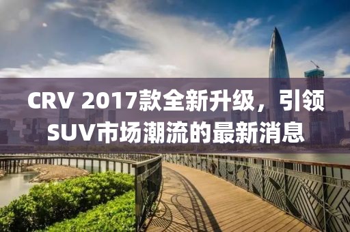 CRV 2017款全新升級(jí)，引領(lǐng)SUV市場潮流的最新消息
